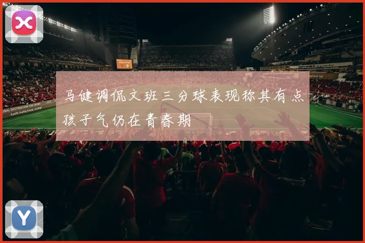 马健调侃文班三分球表现称其有点孩子气仍在青春期