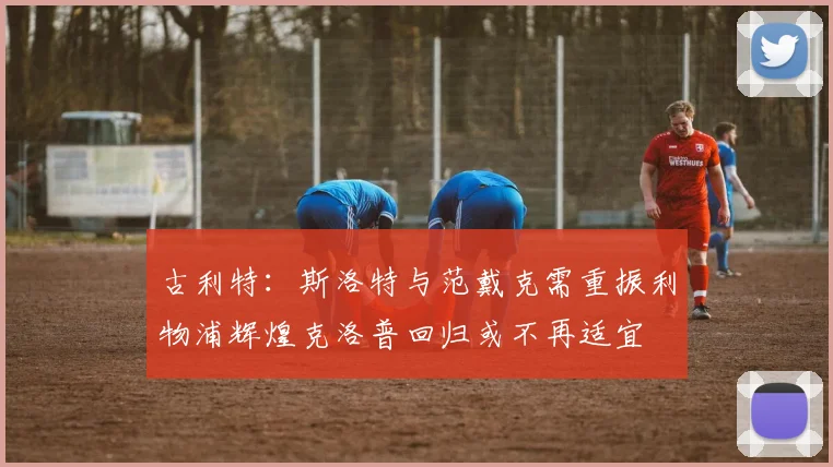 古利特：斯洛特与范戴克需重振利物浦辉煌克洛普回归或不再适宜