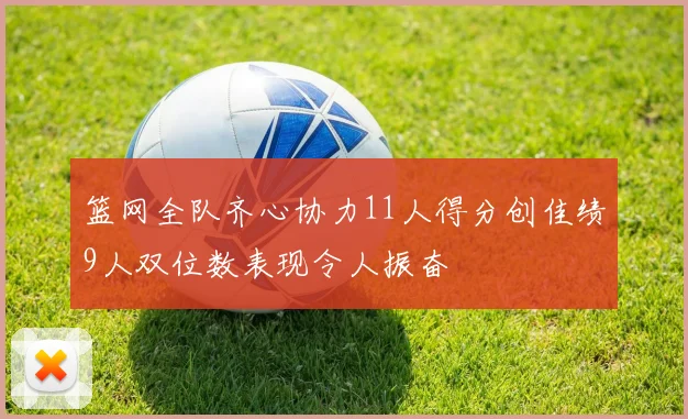 篮网全队齐心协力11人得分创佳绩9人双位数表现令人振奋