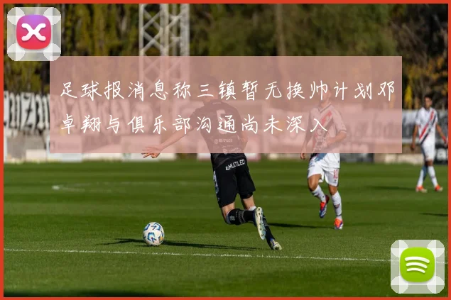 足球报消息称三镇暂无换帅计划邓卓翔与俱乐部沟通尚未深入