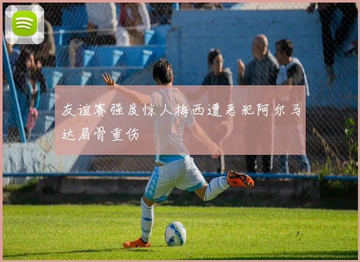友谊赛强度惊人梅西遭恶犯阿尔马达眉骨重伤
