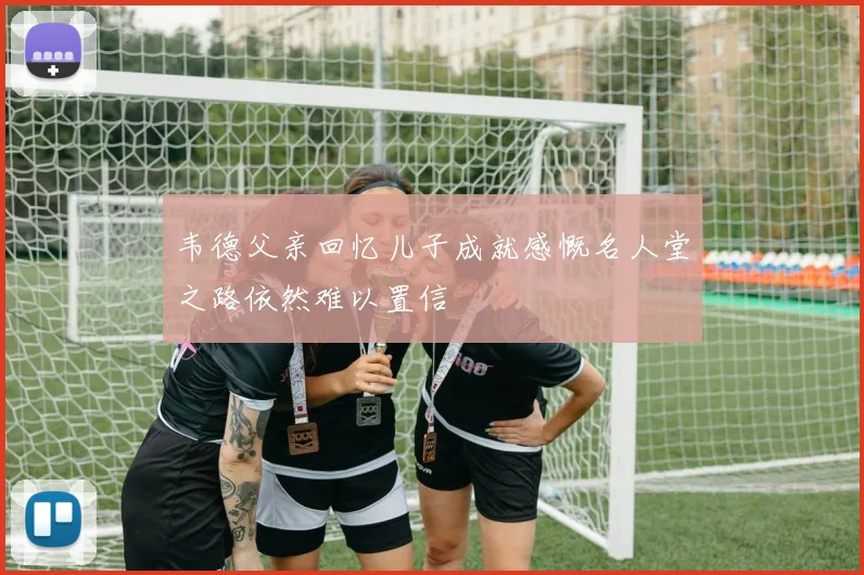 韦德父亲回忆儿子成就感慨名人堂之路依然难以置信