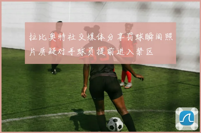 拉比奥特社交媒体分享罚球瞬间照片质疑对手球员提前进入禁区