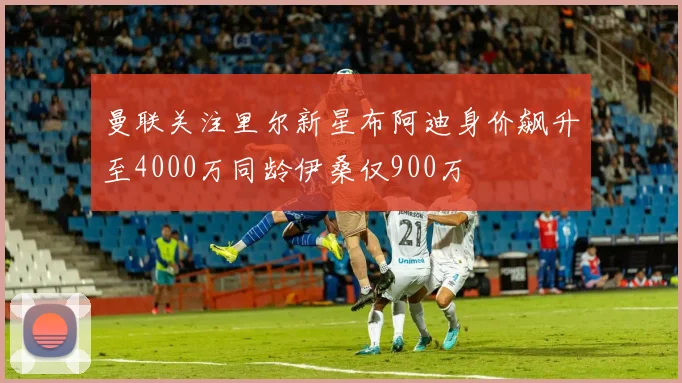 曼联关注里尔新星布阿迪身价飙升至4000万同龄伊桑仅900万