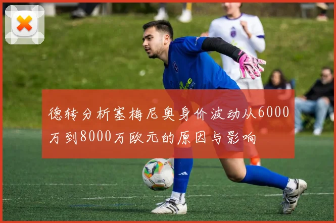 德转分析塞梅尼奥身价波动从6000万到8000万欧元的原因与影响