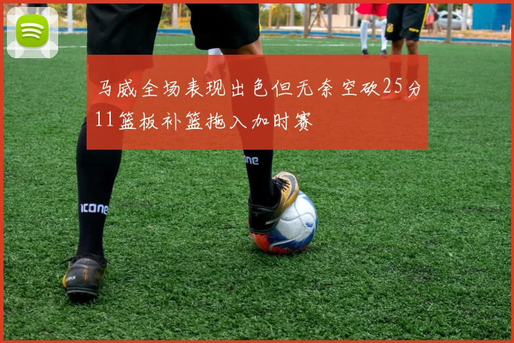 马威全场表现出色但无奈空砍25分11篮板补篮拖入加时赛