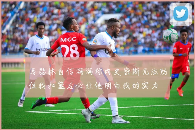 马瑟林自信满满称内史密斯无法防住我扣篮后必让他明白我的实力