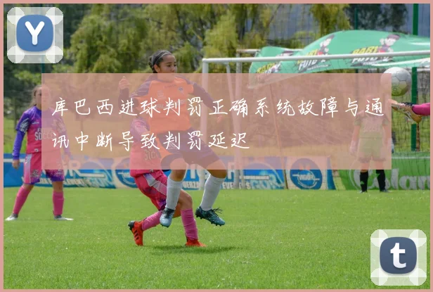 库巴西进球判罚正确系统故障与通讯中断导致判罚延迟