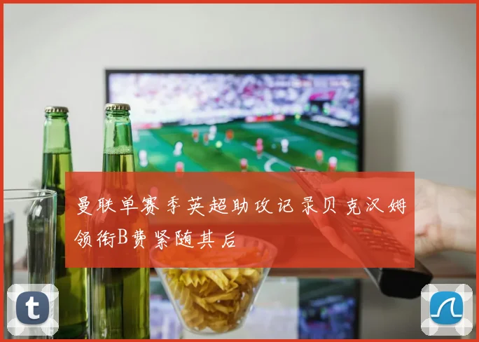 曼联单赛季英超助攻记录贝克汉姆领衔B费紧随其后