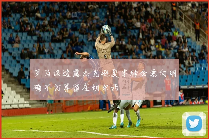 罗马诺透露杰克逊夏季转会意向明确不打算留在切尔西