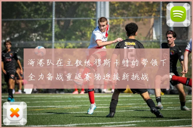 海港队在主教练穆斯卡特的带领下全力备战重返赛场迎接新挑战