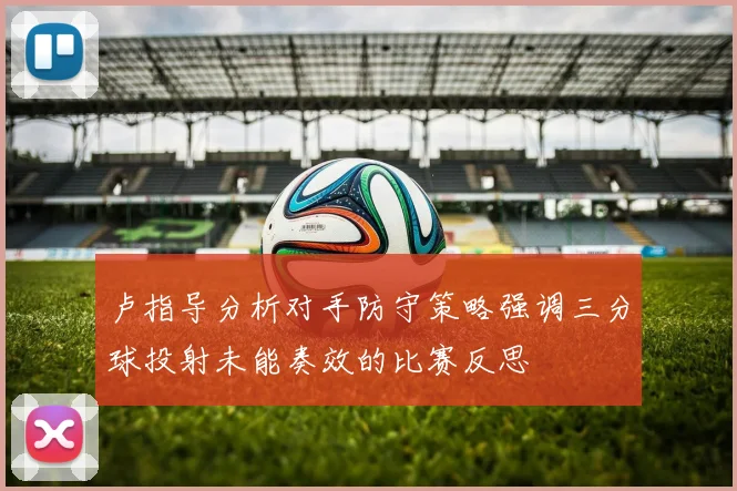 卢指导分析对手防守策略强调三分球投射未能奏效的比赛反思