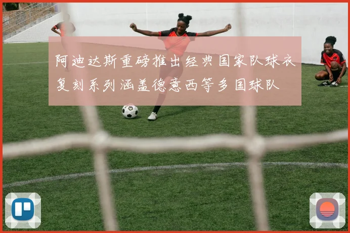 阿迪达斯重磅推出经典国家队球衣复刻系列涵盖德意西等多国球队