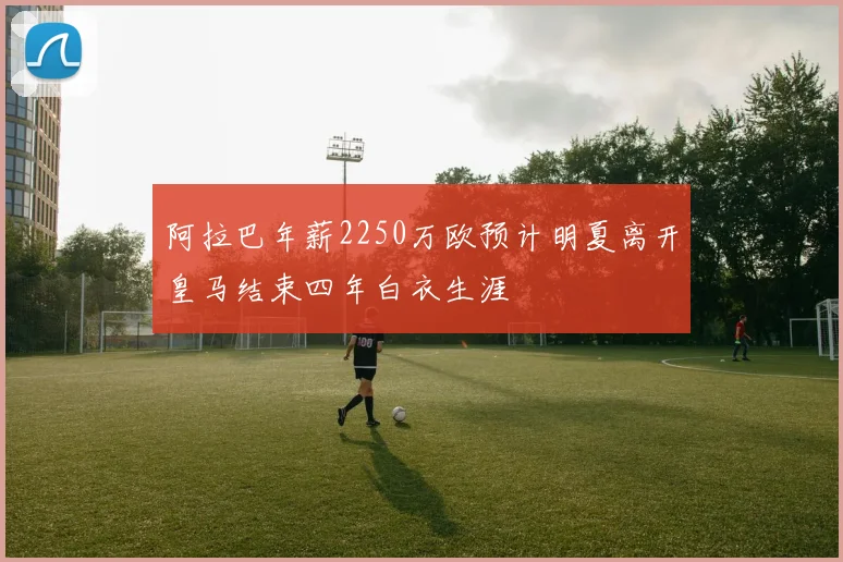 阿拉巴年薪2250万欧预计明夏离开皇马结束四年白衣生涯