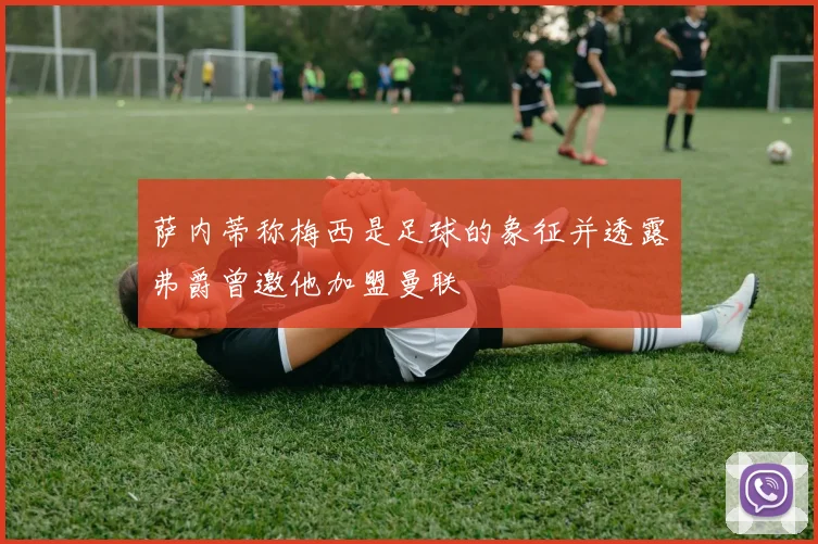 萨内蒂称梅西是足球的象征并透露弗爵曾邀他加盟曼联