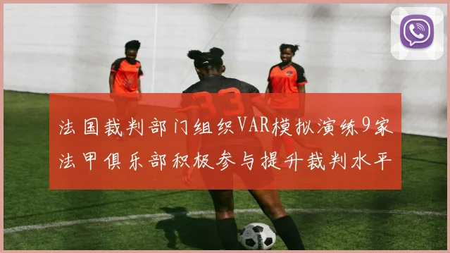 法国裁判部门组织VAR模拟演练9家法甲俱乐部积极参与提升裁判水平