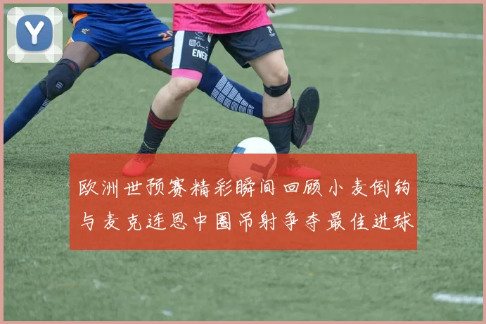 欧洲世预赛精彩瞬间回顾小麦倒钩与麦克连恩中圈吊射争夺最佳进球