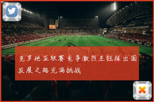 克罗地亚联赛竞争激烈王钰栋出国发展之路充满挑战