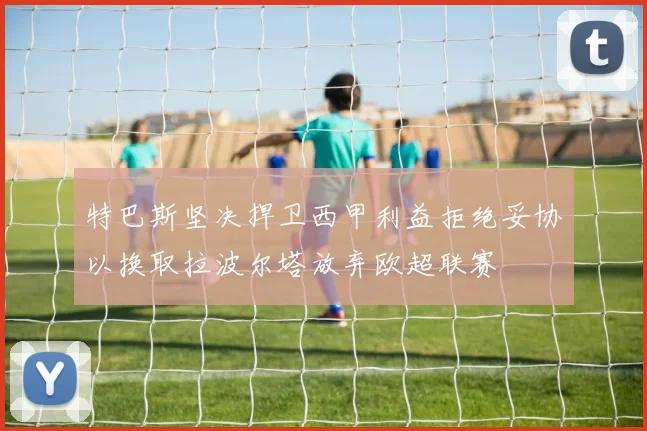 特巴斯坚决捍卫西甲利益拒绝妥协以换取拉波尔塔放弃欧超联赛