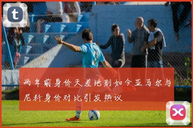 两年前身价天差地别如今亚马尔与尼科身价对比引发热议
