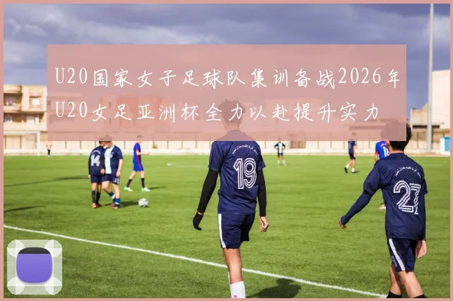 U20国家女子足球队集训备战2026年U20女足亚洲杯全力以赴提升实力