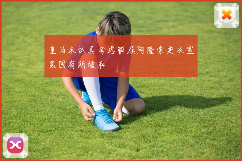 皇马未认真考虑解雇阿隆索更衣室氛围有所缓和