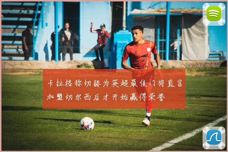 卡拉格称切赫为英超最佳门将直言加盟切尔西后才开始赢得荣誉