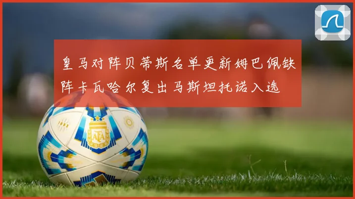 皇马对阵贝蒂斯名单更新姆巴佩缺阵卡瓦哈尔复出马斯坦托诺入选