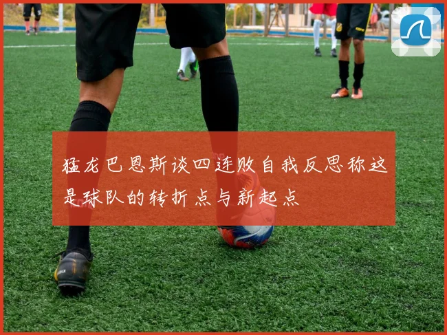 猛龙巴恩斯谈四连败自我反思称这是球队的转折点与新起点