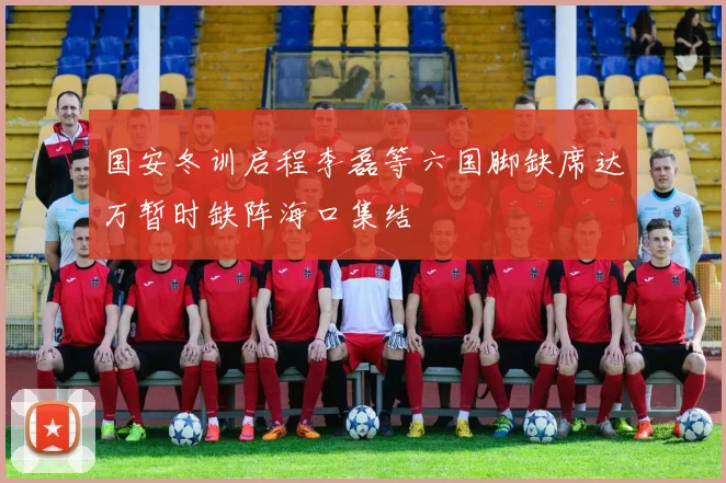 国安冬训启程李磊等六国脚缺席达万暂时缺阵海口集结
